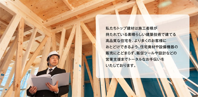 私たちトップ建材は施工者様が持たれている素晴らしい建築技術で建てる高品質な住宅を、より多くのお客様におとどけできるよう、住宅資材や設備機器の販売にとどまらず、販促ツールや設計などの営業支援までトータルなお手伝いをいたしております。