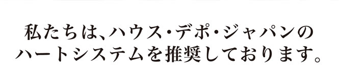 私たちは、ハウス・デポ・ジャパンのハートシステムを推奨しております。