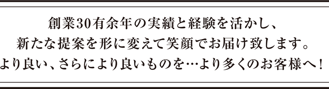 創業30有余年の実績と経験を活かし、新たな提案を形に変えて笑顔でお届け致します。より良い、さらにより良いものを…より多くのお客様へ！